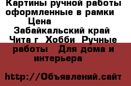 Картины ручной работы оформленные в рамки › Цена ­ 3500-5000 - Забайкальский край, Чита г. Хобби. Ручные работы » Для дома и интерьера   